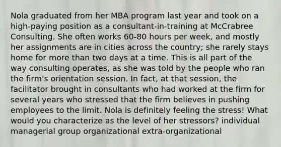 Nola graduated from her MBA program last year and took on a high-paying position as a consultant-in-training at McCrabree Consulting. She often works 60-80 hours per week, and mostly her assignments are in cities across the country; she rarely stays home for more than two days at a time. This is all part of the way consulting operates, as she was told by the people who ran the firm's orientation session. In fact, at that session, the facilitator brought in consultants who had worked at the firm for several years who stressed that the firm believes in pushing employees to the limit. Nola is definitely feeling the stress! What would you characterize as the level of her stressors? individual managerial group organizational extra-organizational