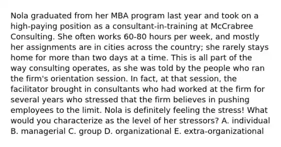 Nola graduated from her MBA program last year and took on a high-paying position as a consultant-in-training at McCrabree Consulting. She often works 60-80 hours per week, and mostly her assignments are in cities across the country; she rarely stays home for more than two days at a time. This is all part of the way consulting operates, as she was told by the people who ran the firm's orientation session. In fact, at that session, the facilitator brought in consultants who had worked at the firm for several years who stressed that the firm believes in pushing employees to the limit. Nola is definitely feeling the stress! What would you characterize as the level of her stressors? A. individual B. managerial C. group D. organizational E. extra-organizational