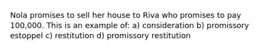 Nola promises to sell her house to Riva who promises to pay 100,000. This is an example of: a) consideration b) promissory estoppel c) restitution d) promissory restitution