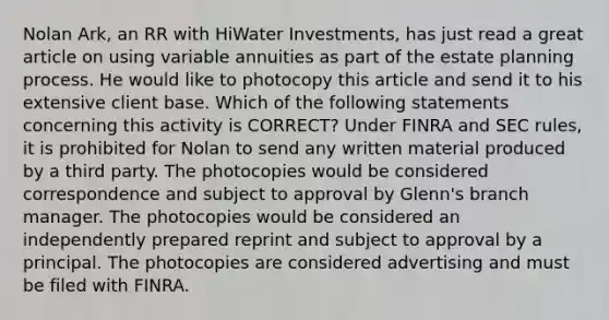 Nolan Ark, an RR with HiWater Investments, has just read a great article on using variable annuities as part of the estate planning process. He would like to photocopy this article and send it to his extensive client base. Which of the following statements concerning this activity is CORRECT? Under FINRA and SEC rules, it is prohibited for Nolan to send any written material produced by a third party. The photocopies would be considered correspondence and subject to approval by Glenn's branch manager. The photocopies would be considered an independently prepared reprint and subject to approval by a principal. The photocopies are considered advertising and must be filed with FINRA.