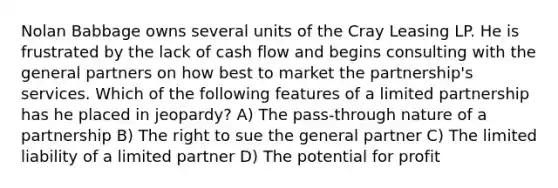 Nolan Babbage owns several units of the Cray Leasing LP. He is frustrated by the lack of cash flow and begins consulting with the general partners on how best to market the partnership's services. Which of the following features of a limited partnership has he placed in jeopardy? A) The pass-through nature of a partnership B) The right to sue the general partner C) The limited liability of a limited partner D) The potential for profit