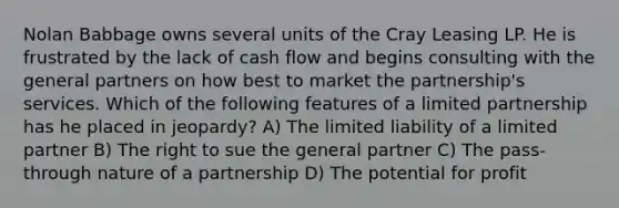 Nolan Babbage owns several units of the Cray Leasing LP. He is frustrated by the lack of cash flow and begins consulting with the general partners on how best to market the partnership's services. Which of the following features of a limited partnership has he placed in jeopardy? A) The limited liability of a limited partner B) The right to sue the general partner C) The pass-through nature of a partnership D) The potential for profit