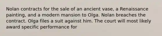 Nolan contracts for the sale of an ancient vase, a Renaissance painting, and a modern mansion to Olga. Nolan breaches the contract. Olga files a suit against him. The court will most likely award specific performance for