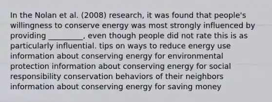 In the Nolan et al. (2008) research, it was found that people's willingness to conserve energy was most strongly influenced by providing _________, even though people did not rate this is as particularly influential. tips on ways to reduce energy use information about conserving energy for environmental protection information about conserving energy for social responsibility conservation behaviors of their neighbors information about conserving energy for saving money