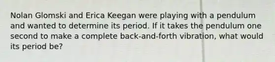 Nolan Glomski and Erica Keegan were playing with a pendulum and wanted to determine its period. If it takes the pendulum one second to make a complete back-and-forth vibration, what would its period be?