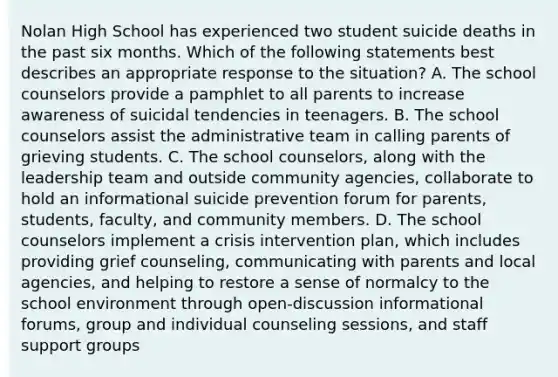 Nolan High School has experienced two student suicide deaths in the past six months. Which of the following statements best describes an appropriate response to the situation? A. The school counselors provide a pamphlet to all parents to increase awareness of suicidal tendencies in teenagers. B. The school counselors assist the administrative team in calling parents of grieving students. C. The school counselors, along with the leadership team and outside community agencies, collaborate to hold an informational suicide prevention forum for parents, students, faculty, and community members. D. The school counselors implement a crisis intervention plan, which includes providing grief counseling, communicating with parents and local agencies, and helping to restore a sense of normalcy to the school environment through open-discussion informational forums, group and individual counseling sessions, and staff support groups