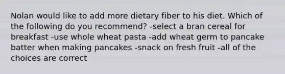 Nolan would like to add more dietary fiber to his diet. Which of the following do you recommend? -select a bran cereal for breakfast -use whole wheat pasta -add wheat germ to pancake batter when making pancakes -snack on fresh fruit -all of the choices are correct