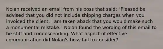 Nolan received an email from his boss that said: "Pleased be advised that you did not include shipping charges when you invoiced the client, I am taken aback that you would make such a monumental mistake." Nolan found the wording of this email to be stiff and condescending. What aspect of effective communication did Nolan's boss fail to consider?