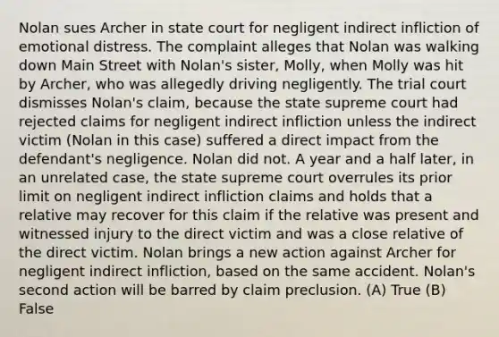 Nolan sues Archer in state court for negligent indirect infliction of emotional distress. The complaint alleges that Nolan was walking down Main Street with Nolan's sister, Molly, when Molly was hit by Archer, who was allegedly driving negligently. The trial court dismisses Nolan's claim, because the state supreme court had rejected claims for negligent indirect infliction unless the indirect victim (Nolan in this case) suffered a direct impact from the defendant's negligence. Nolan did not. A year and a half later, in an unrelated case, the state supreme court overrules its prior limit on negligent indirect infliction claims and holds that a relative may recover for this claim if the relative was present and witnessed injury to the direct victim and was a close relative of the direct victim. Nolan brings a new action against Archer for negligent indirect infliction, based on the same accident. Nolan's second action will be barred by claim preclusion. (A) True (B) False