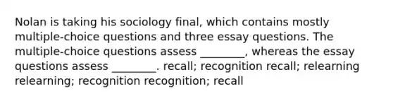 Nolan is taking his sociology final, which contains mostly multiple-choice questions and three essay questions. The multiple-choice questions assess ________, whereas the essay questions assess ________. recall; recognition recall; relearning relearning; recognition recognition; recall