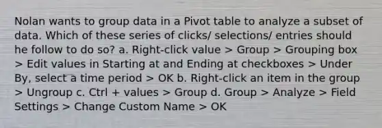 Nolan wants to group data in a Pivot table to analyze a subset of data. Which of these series of clicks/ selections/ entries should he follow to do so? a. Right-click value > Group > Grouping box > Edit values in Starting at and Ending at checkboxes > Under By, select a time period > OK b. Right-click an item in the group > Ungroup c. Ctrl + values > Group d. Group > Analyze > Field Settings > Change Custom Name > OK