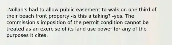 -Nollan's had to allow public easement to walk on one third of their beach front property -is this a taking? -yes, The commission's imposition of the permit condition cannot be treated as an exercise of its land use power for any of the purposes it cites.