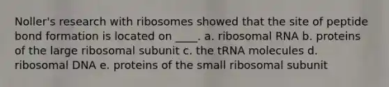 Noller's research with ribosomes showed that the site of peptide bond formation is located on ____. a. ribosomal RNA b. proteins of the large ribosomal subunit c. the tRNA molecules d. ribosomal DNA e. proteins of the small ribosomal subunit