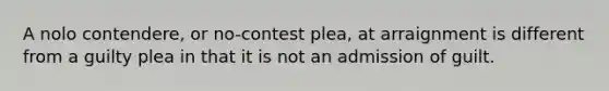 A nolo contendere, or no-contest plea, at arraignment is different from a guilty plea in that it is not an admission of guilt.