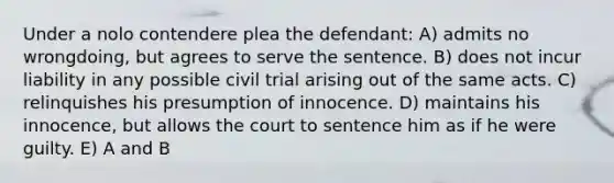 Under a nolo contendere plea the defendant: A) admits no wrongdoing, but agrees to serve the sentence. B) does not incur liability in any possible civil trial arising out of the same acts. C) relinquishes his presumption of innocence. D) maintains his innocence, but allows the court to sentence him as if he were guilty. E) A and B