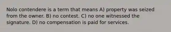 Nolo contendere is a term that means A) property was seized from the owner. B) no contest. C) no one witnessed the signature. D) no compensation is paid for services.