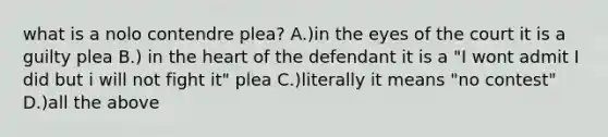 what is a nolo contendre plea? A.)in the eyes of the court it is a guilty plea B.) in the heart of the defendant it is a "I wont admit I did but i will not fight it" plea C.)literally it means "no contest" D.)all the above