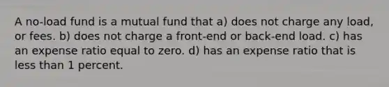 A no-load fund is a mutual fund that a) does not charge any load, or fees. b) does not charge a front-end or back-end load. c) has an expense ratio equal to zero. d) has an expense ratio that is <a href='https://www.questionai.com/knowledge/k7BtlYpAMX-less-than' class='anchor-knowledge'>less than</a> 1 percent.