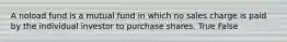 A noload fund is a mutual fund in which no sales charge is paid by the individual investor to purchase shares. True False