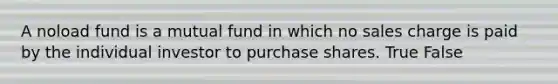 A noload fund is a mutual fund in which no sales charge is paid by the individual investor to purchase shares. True False