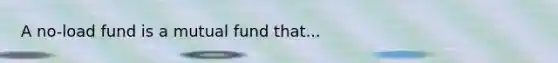 A no-load fund is a mutual fund that...