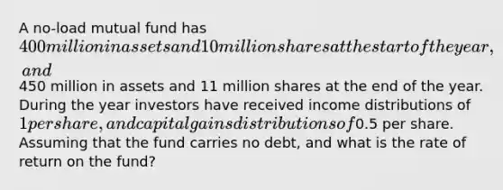 A no-load mutual fund has 400 million in assets and 10 million shares at the start of the year, and450 million in assets and 11 million shares at the end of the year. During the year investors have received income distributions of 1 per share, and capital gains distributions of0.5 per share. Assuming that the fund carries no debt, and what is the rate of return on the fund?