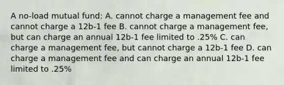 A no-load mutual fund: A. cannot charge a management fee and cannot charge a 12b-1 fee B. cannot charge a management fee, but can charge an annual 12b-1 fee limited to .25% C. can charge a management fee, but cannot charge a 12b-1 fee D. can charge a management fee and can charge an annual 12b-1 fee limited to .25%