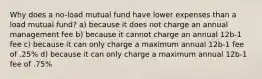 Why does a no-load mutual fund have lower expenses than a load mutual fund? a) because it does not charge an annual management fee b) because it cannot charge an annual 12b-1 fee c) because it can only charge a maximum annual 12b-1 fee of .25% d) because it can only charge a maximum annual 12b-1 fee of .75%