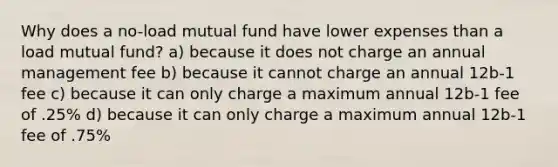 Why does a no-load mutual fund have lower expenses than a load mutual fund? a) because it does not charge an annual management fee b) because it cannot charge an annual 12b-1 fee c) because it can only charge a maximum annual 12b-1 fee of .25% d) because it can only charge a maximum annual 12b-1 fee of .75%