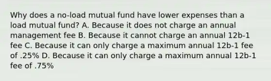 Why does a no-load mutual fund have lower expenses than a load mutual fund? A. Because it does not charge an annual management fee B. Because it cannot charge an annual 12b-1 fee C. Because it can only charge a maximum annual 12b-1 fee of .25% D. Because it can only charge a maximum annual 12b-1 fee of .75%