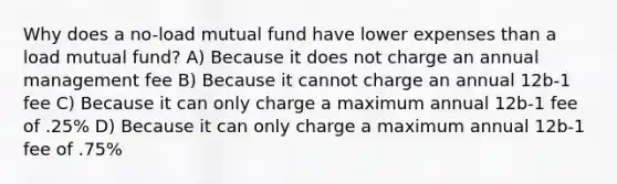 Why does a no-load mutual fund have lower expenses than a load mutual fund? A) Because it does not charge an annual management fee B) Because it cannot charge an annual 12b-1 fee C) Because it can only charge a maximum annual 12b-1 fee of .25% D) Because it can only charge a maximum annual 12b-1 fee of .75%