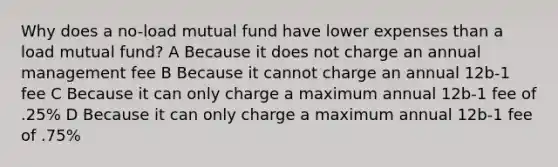 Why does a no-load mutual fund have lower expenses than a load mutual fund? A Because it does not charge an annual management fee B Because it cannot charge an annual 12b-1 fee C Because it can only charge a maximum annual 12b-1 fee of .25% D Because it can only charge a maximum annual 12b-1 fee of .75%