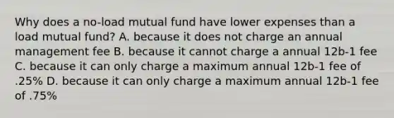 Why does a no-load mutual fund have lower expenses than a load mutual fund? A. because it does not charge an annual management fee B. because it cannot charge a annual 12b-1 fee C. because it can only charge a maximum annual 12b-1 fee of .25% D. because it can only charge a maximum annual 12b-1 fee of .75%