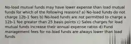 No-load mutual funds may have lower expense than load mutual funds for which of the following reasons? a) No-load funds do not charge 12b-1 fees b) No-load funds are not permitted to charge a 12b-1 fee greater than 25 basis points c) Sales charges for load mutual funds increase their annual expense ratios d) Fund management fees for no-load funds are always lower than load funds