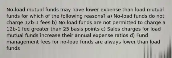 No-load mutual funds may have lower expense than load mutual funds for which of the following reasons? a) No-load funds do not charge 12b-1 fees b) No-load funds are not permitted to charge a 12b-1 fee greater than 25 basis points c) Sales charges for load mutual funds increase their annual expense ratios d) Fund management fees for no-load funds are always lower than load funds