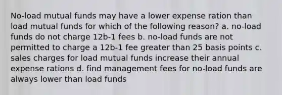 No-load mutual funds may have a lower expense ration than load mutual funds for which of the following reason? a. no-load funds do not charge 12b-1 fees b. no-load funds are not permitted to charge a 12b-1 fee greater than 25 basis points c. sales charges for load mutual funds increase their annual expense rations d. find management fees for no-load funds are always lower than load funds