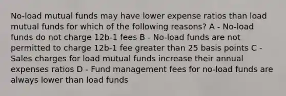 No-load mutual funds may have lower expense ratios than load mutual funds for which of the following reasons? A - No-load funds do not charge 12b-1 fees B - No-load funds are not permitted to charge 12b-1 fee greater than 25 basis points C - Sales charges for load mutual funds increase their annual expenses ratios D - Fund management fees for no-load funds are always lower than load funds