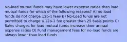 No-load mutual funds may have lower expense ratios than load mutual funds for which of the following reasons? A) no-load funds do not charge 12b-1 fees B) No-Load funds are not permitted to charge a 12b-1 fee greater than 25 basis points C) Sales charges for load mutual funds increase their annual expense ratios D) Fund management fees for no-load funds are always lower than load funds