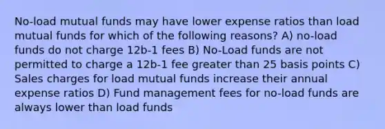 No-load mutual funds may have lower expense ratios than load mutual funds for which of the following reasons? A) no-load funds do not charge 12b-1 fees B) No-Load funds are not permitted to charge a 12b-1 fee <a href='https://www.questionai.com/knowledge/ktgHnBD4o3-greater-than' class='anchor-knowledge'>greater than</a> 25 basis points C) Sales charges for load mutual funds increase their annual expense ratios D) Fund management fees for no-load funds are always lower than load funds