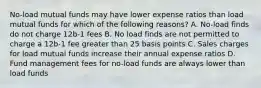 No-load mutual funds may have lower expense ratios than load mutual funds for which of the following reasons? A. No-load finds do not charge 12b-1 fees B. No load finds are not permitted to charge a 12b-1 fee greater than 25 basis points C. Sales charges for load mutual funds increase their annual expense ratios D. Fund management fees for no-load funds are always lower than load funds