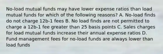 No-load mutual funds may have lower expense ratios than load mutual funds for which of the following reasons? A. No-load finds do not charge 12b-1 fees B. No load finds are not permitted to charge a 12b-1 fee greater than 25 basis points C. Sales charges for load mutual funds increase their annual expense ratios D. Fund management fees for no-load funds are always lower than load funds