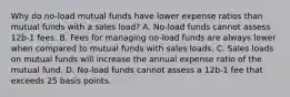 Why do no-load mutual funds have lower expense ratios than mutual funds with a sales load? A. No-load funds cannot assess 12b-1 fees. B. Fees for managing no-load funds are always lower when compared to mutual funds with sales loads. C. Sales loads on mutual funds will increase the annual expense ratio of the mutual fund. D. No-load funds cannot assess a 12b-1 fee that exceeds 25 basis points.