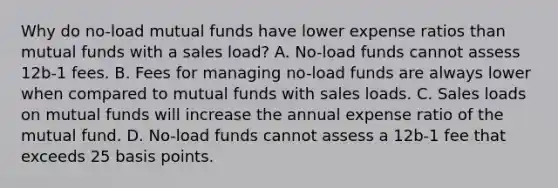 Why do no-load mutual funds have lower expense ratios than mutual funds with a sales load? A. No-load funds cannot assess 12b-1 fees. B. Fees for managing no-load funds are always lower when compared to mutual funds with sales loads. C. Sales loads on mutual funds will increase the annual expense ratio of the mutual fund. D. No-load funds cannot assess a 12b-1 fee that exceeds 25 basis points.