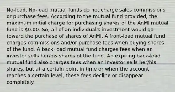 No-load. No-load mutual funds do not charge sales commissions or purchase fees. According to the mutual fund provided, the maximum initial charge for purchasing shares of the AnMl mutual fund is 0.00. So, all of an individual's investment would go toward the purchase of shares of AnMl. A front-load mutual fund charges commissions and/or purchase fees when buying shares of the fund. A back-load mutual fund charges fees when an investor sells her/his shares of the fund. An expiring back-load mutual fund also charges fees when an investor sells her/his shares, but at a certain point in time or when the account reaches a certain level, these fees decline or disappear completely.