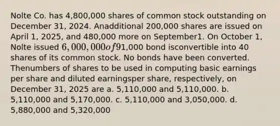 Nolte Co. has 4,800,000 shares of common stock outstanding on December 31, 2024. Anadditional 200,000 shares are issued on April 1, 2025, and 480,000 more on September1. On October 1, Nolte issued 6,000,000 of 9% convertible bonds. Each1,000 bond isconvertible into 40 shares of its common stock. No bonds have been converted. Thenumbers of shares to be used in computing basic earnings per share and diluted earningsper share, respectively, on December 31, 2025 are a. 5,110,000 and 5,110,000. b. 5,110,000 and 5,170,000. c. 5,110,000 and 3,050,000. d. 5,880,000 and 5,320,000