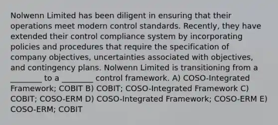 Nolwenn Limited has been diligent in ensuring that their operations meet modern control standards. Recently, they have extended their control compliance system by incorporating policies and procedures that require the specification of company objectives, uncertainties associated with objectives, and contingency plans. Nolwenn Limited is transitioning from a ________ to a ________ control framework. A) COSO-Integrated Framework; COBIT B) COBIT; COSO-Integrated Framework C) COBIT; COSO-ERM D) COSO-Integrated Framework; COSO-ERM E) COSO-ERM; COBIT