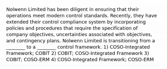 Nolwenn Limited has been diligent in ensuring that their operations meet modern control standards. Recently, they have extended their control compliance system by incorporating policies and procedures that require the specification of company objectives, uncertainties associated with objectives, and contingency plans. Nolwenn Limited is transitioning from a ________ to a ________ control framework. 1) COSO-Integrated Framework; COBIT 2) COBIT; COSO-Integrated Framework 3) COBIT; COSO-ERM 4) COSO-Integrated Framework; COSO-ERM