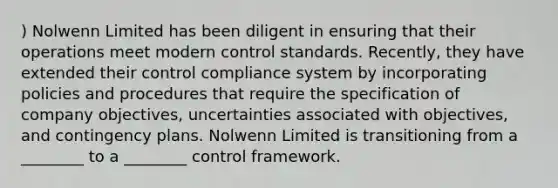 ) Nolwenn Limited has been diligent in ensuring that their operations meet modern control standards. Recently, they have extended their control compliance system by incorporating policies and procedures that require the specification of company objectives, uncertainties associated with objectives, and contingency plans. Nolwenn Limited is transitioning from a ________ to a ________ control framework.