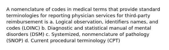 A nomenclature of codes in medical terms that provide standard terminologies for reporting physician services for third-party reimbursement is a. Logical observation, identifiers names, and codes (LOINC) b. Diagnostic and statistical manual of mental disorders (DSM) c. Systemized, nonmenclature of pathology (SNOP) d. Current procedural terminology (CPT)