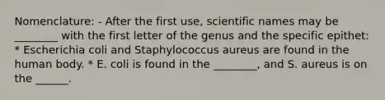 Nomenclature: - After the first use, scientific names may be ________ with the first letter of the genus and the specific epithet: * Escherichia coli and Staphylococcus aureus are found in the human body. * E. coli is found in the ________, and S. aureus is on the ______.